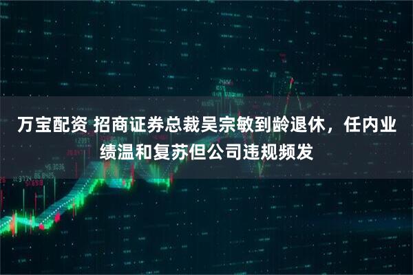 万宝配资 招商证券总裁吴宗敏到龄退休，任内业绩温和复苏但公司违规频发