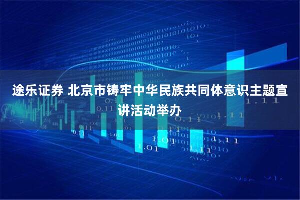 途乐证券 北京市铸牢中华民族共同体意识主题宣讲活动举办