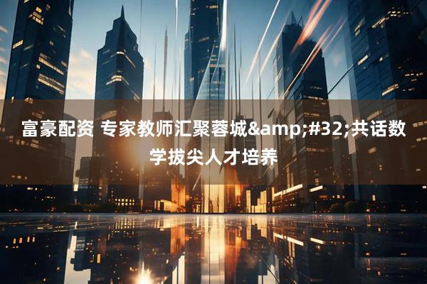 富豪配资 专家教师汇聚蓉城&#32;共话数学拔尖人才培养