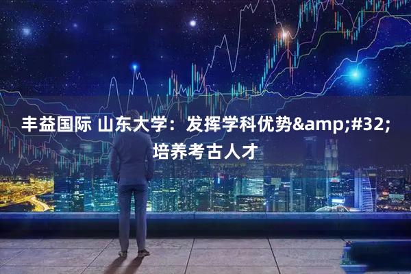 丰益国际 山东大学：发挥学科优势&#32;培养考古人才