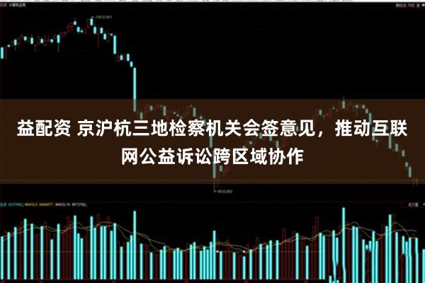 益配资 京沪杭三地检察机关会签意见，推动互联网公益诉讼跨区域协作