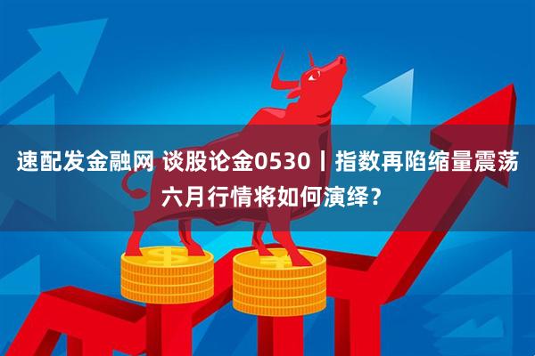 速配发金融网 谈股论金0530丨指数再陷缩量震荡 六月行情将如何演绎？