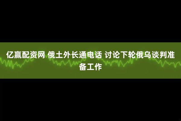 亿赢配资网 俄土外长通电话 讨论下轮俄乌谈判准备工作