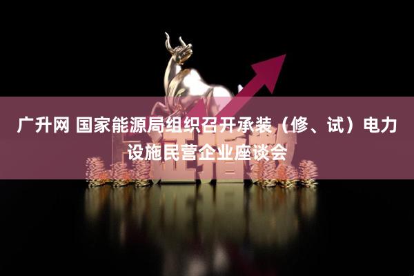 广升网 国家能源局组织召开承装（修、试）电力设施民营企业座谈会
