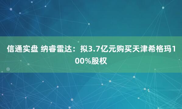 信通实盘 纳睿雷达：拟3.7亿元购买天津希格玛100%股权