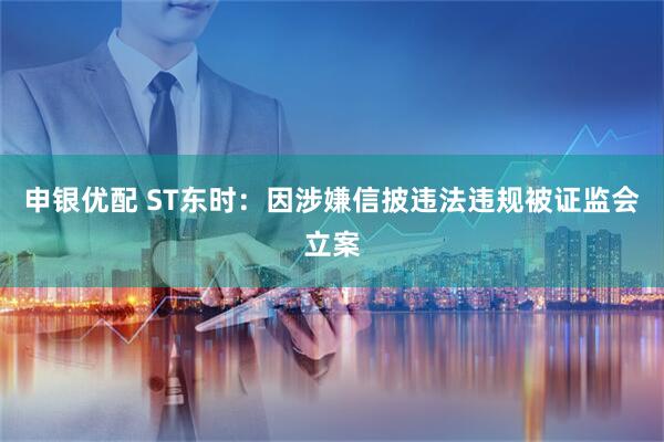 申银优配 ST东时：因涉嫌信披违法违规被证监会立案