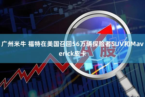 广州米牛 福特在美国召回56万辆探险者SUV和Maverick皮卡