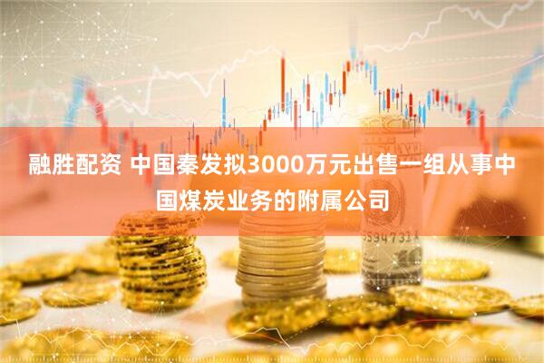 融胜配资 中国秦发拟3000万元出售一组从事中国煤炭业务的附属公司