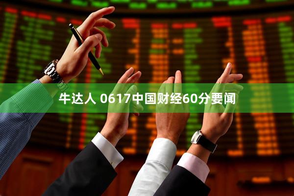 牛达人 0617中国财经60分要闻