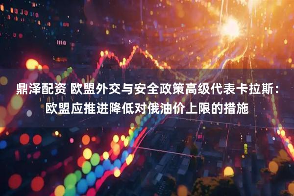鼎泽配资 欧盟外交与安全政策高级代表卡拉斯：欧盟应推进降低对俄油价上限的措施