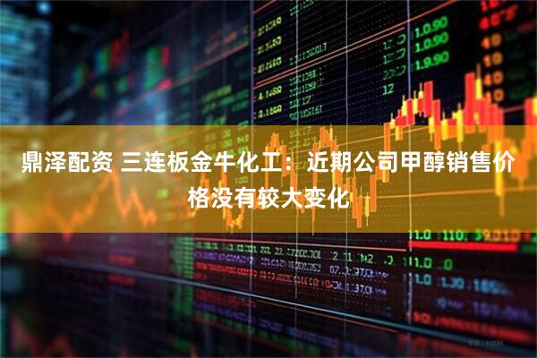 鼎泽配资 三连板金牛化工：近期公司甲醇销售价格没有较大变化