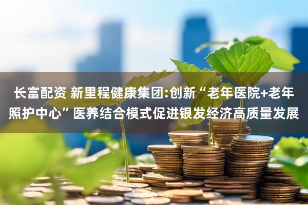 长富配资 新里程健康集团:创新“老年医院+老年照护中心”医养结合模式促进银发经济高质量发展