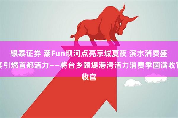 银泰证券 潮Fun坝河点亮京城夏夜 滨水消费盛宴引燃首都活力——将台乡颐堤港湾活力消费季圆满收官