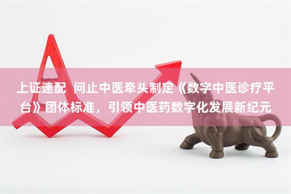 上证速配  问止中医牵头制定《数字中医诊疗平台》团体标准，引领中医药数字化发展新纪元