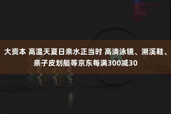大资本 高温天夏日亲水正当时 高清泳镜、溯溪鞋、亲子皮划艇等京东每满300减30