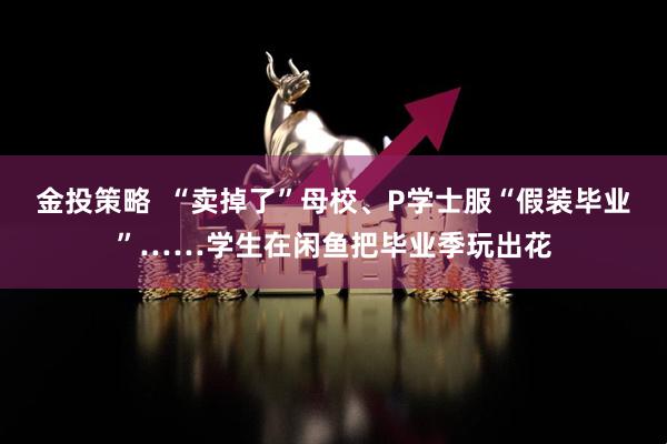 金投策略  “卖掉了”母校、P学士服“假装毕业”……学生在闲鱼把毕业季玩出花