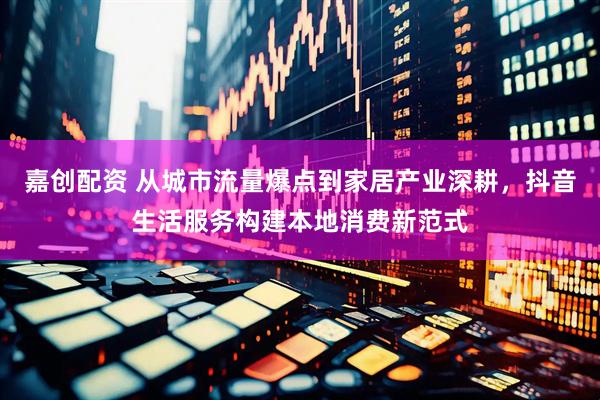 嘉创配资 从城市流量爆点到家居产业深耕，抖音生活服务构建本地消费新范式