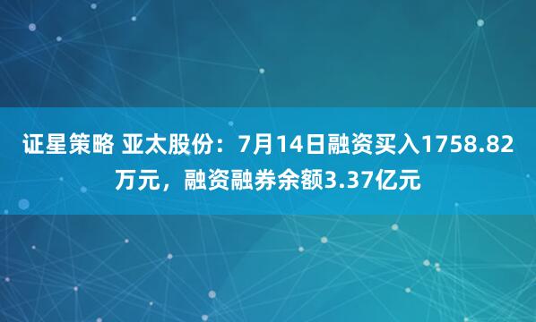 证星策略 亚太股份：7月14日融资买入1758.82万元，融资融券余额3.37亿元