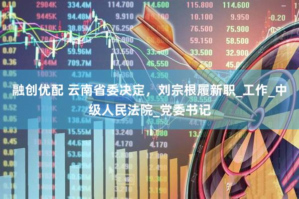 融创优配 云南省委决定，刘宗根履新职_工作_中级人民法院_党委书记
