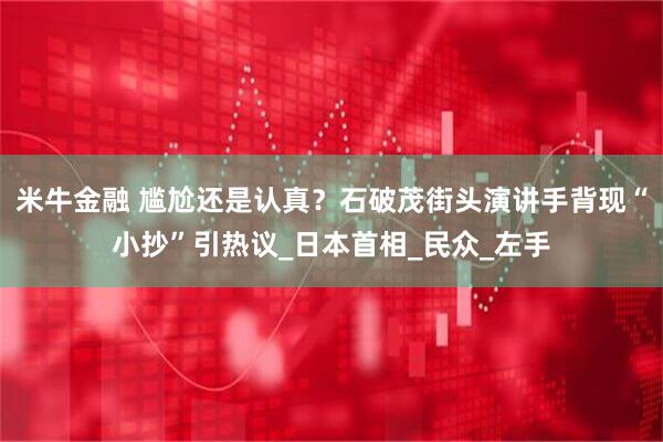 米牛金融 尴尬还是认真？石破茂街头演讲手背现“小抄”引热议_日本首相_民众_左手