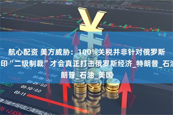 航心配资 美方威胁：100%关税并非针对俄罗斯，对中印“二级制裁”才会真正打击俄罗斯经济_特朗普_石油_美国
