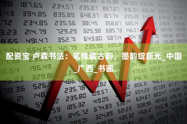 配资宝 卢森书法：笔锋藏古韵，墨韵绽新光_中国_广西_书画