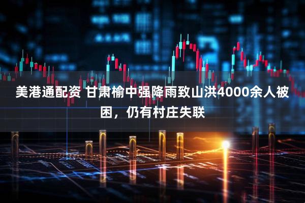 美港通配资 甘肃榆中强降雨致山洪4000余人被困，仍有村庄失联
