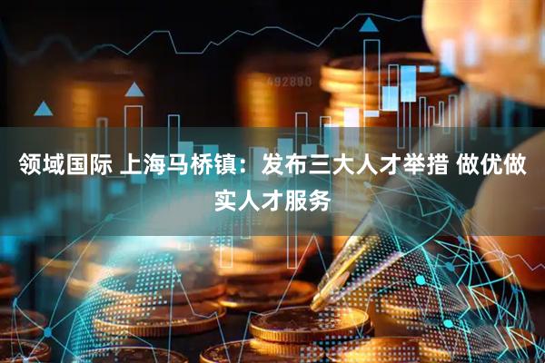 领域国际 上海马桥镇：发布三大人才举措 做优做实人才服务