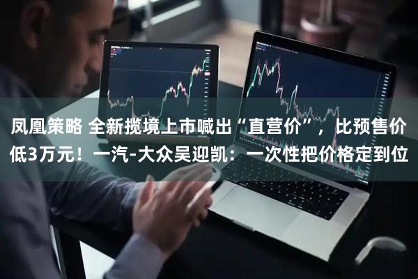 凤凰策略 全新揽境上市喊出“直营价”，比预售价低3万元！一汽-大众吴迎凯：一次性把价格定到位