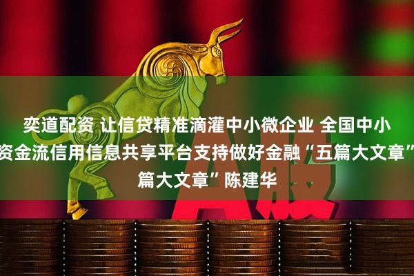 奕道配资 让信贷精准滴灌中小微企业 全国中小微企业资金流信用信息共享平台支持做好金融“五篇大文章”陈建华