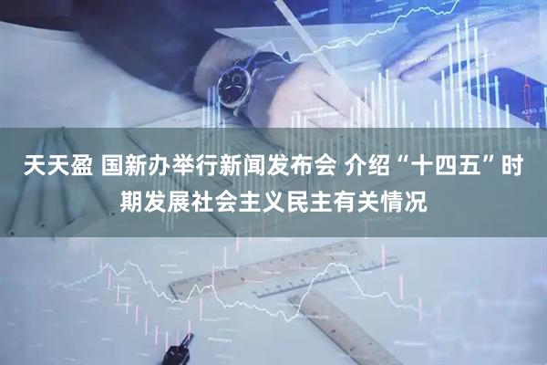 天天盈 国新办举行新闻发布会 介绍“十四五”时期发展社会主义民主有关情况