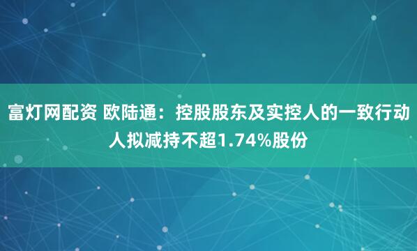 富灯网配资 欧陆通：控股股东及实控人的一致行动人拟减持不超1.74%股份