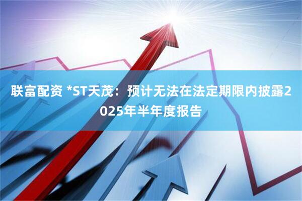 联富配资 *ST天茂：预计无法在法定期限内披露2025年半年度报告