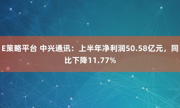 E策略平台 中兴通讯：上半年净利润50.58亿元，同比下降11.77%