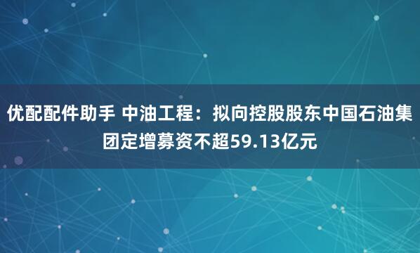 优配配件助手 中油工程：拟向控股股东中国石油集团定增募资不超59.13亿元