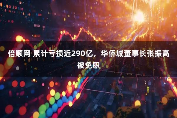 倍顺网 累计亏损近290亿，华侨城董事长张振高被免职