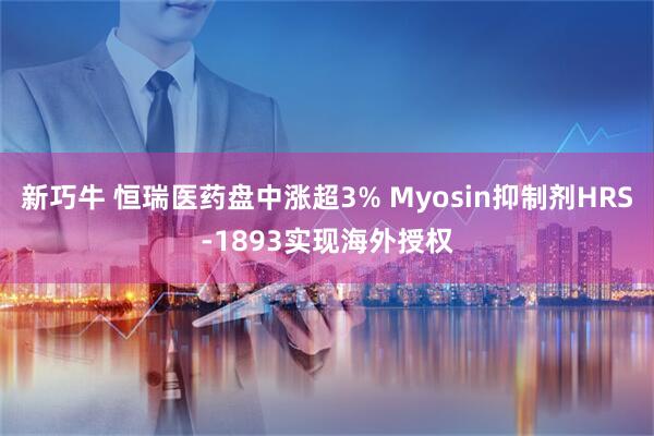 新巧牛 恒瑞医药盘中涨超3% Myosin抑制剂HRS-1893实现海外授权