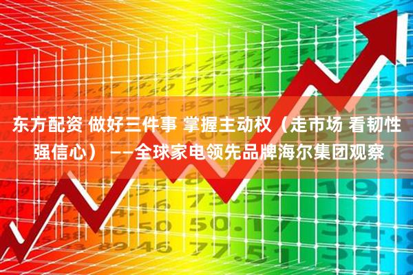 东方配资 做好三件事 掌握主动权（走市场 看韧性 强信心） ——全球家电领先品牌海尔集团观察