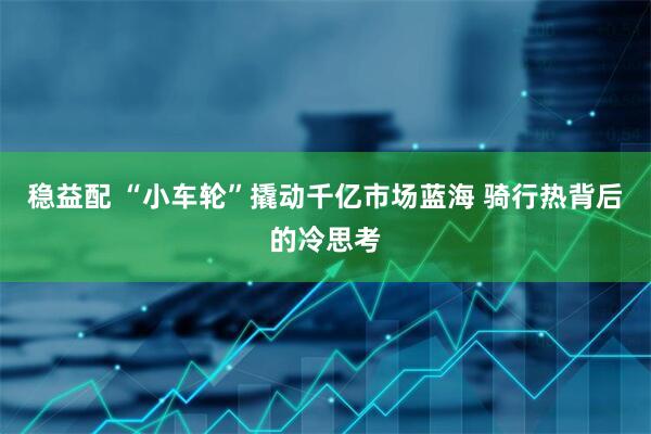 稳益配 “小车轮”撬动千亿市场蓝海 骑行热背后的冷思考