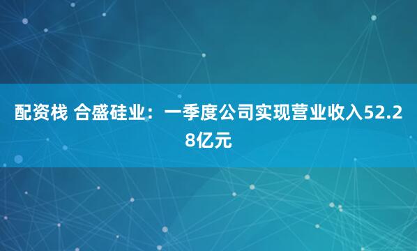 配资栈 合盛硅业：一季度公司实现营业收入52.28亿元