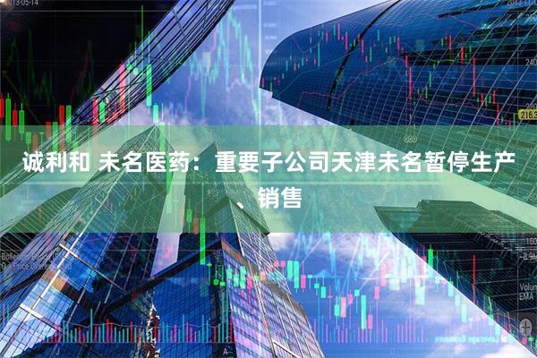 诚利和 未名医药:重要子公司天津未名暂停生产、销售