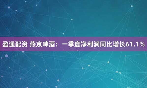 盈通配资 燕京啤酒：一季度净利润同比增长61.1%