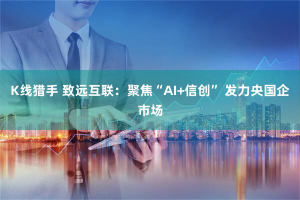 K线猎手 致远互联：聚焦“AI+信创” 发力央国企市场