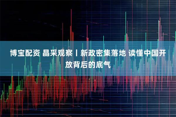 博宝配资 晶采观察丨新政密集落地 读懂中国开放背后的底气
