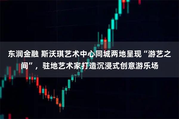 东润金融 斯沃琪艺术中心同城两地呈现“游艺之间”，驻地艺术家打造沉浸式创意游乐场