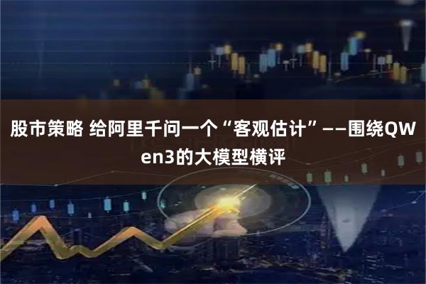 股市策略 给阿里千问一个“客观估计”——围绕QWen3的大模型横评