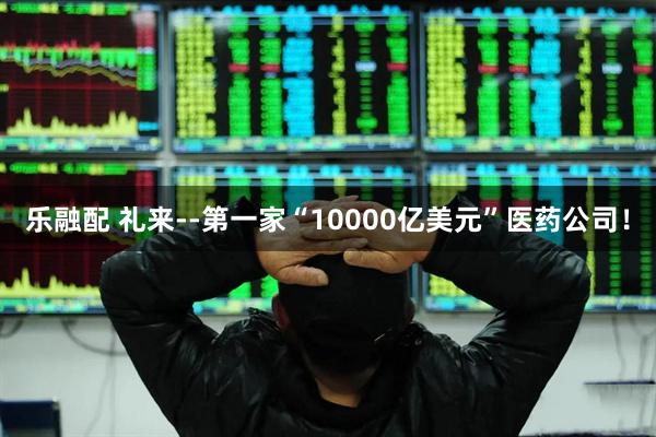 乐融配 礼来--第一家“10000亿美元”医药公司！