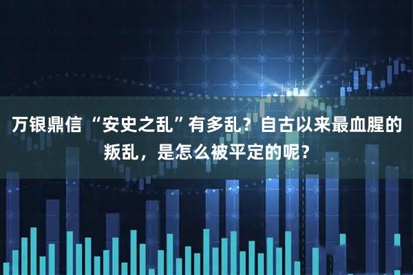 万银鼎信 “安史之乱”有多乱？自古以来最血腥的叛乱，是怎么被平定的呢？