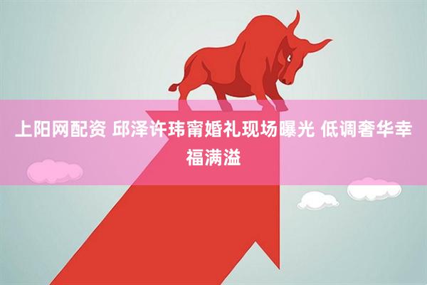 上阳网配资 邱泽许玮甯婚礼现场曝光 低调奢华幸福满溢