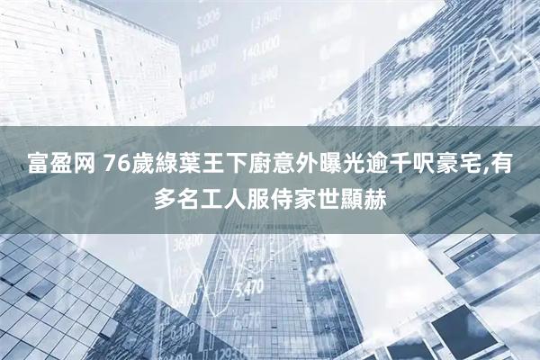 富盈网 76歲綠葉王下廚意外曝光逾千呎豪宅,有多名工人服侍家世顯赫